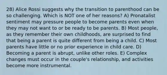 28) Alice Rossi suggests why the transition to parenthood can be so challenging. Which is NOT one of her reasons? A) Pronatalist sentiment may pressure people to become parents even when they may not want to or be ready to be parents. B) Most people, as they remember their own childhoods, are surprised to find that being a parent is quite different from being a child. C) Most parents have little or no prior experience in child care. D) Becoming a parent is abrupt, unlike other roles. E) Complex changes must occur in the couple's relationship, and activities become more instrumental.