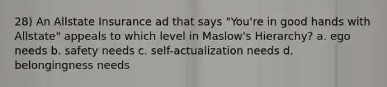 28) An Allstate Insurance ad that says "You're in good hands with Allstate" appeals to which level in Maslow's Hierarchy? a. ego needs b. safety needs c. self-actualization needs d. belongingness needs