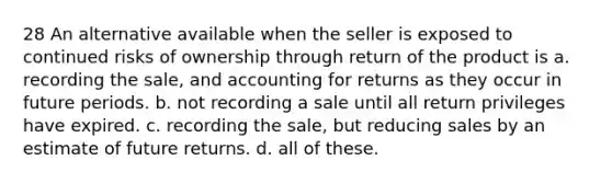 28 An alternative available when the seller is exposed to continued risks of ownership through return of the product is a. recording the sale, and accounting for returns as they occur in future periods. b. not recording a sale until all return privileges have expired. c. recording the sale, but reducing sales by an estimate of future returns. d. all of these.