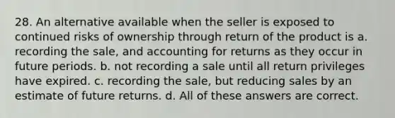 28. An alternative available when the seller is exposed to continued risks of ownership through return of the product is a. recording the sale, and accounting for returns as they occur in future periods. b. not recording a sale until all return privileges have expired. c. recording the sale, but reducing sales by an estimate of future returns. d. All of these answers are correct.