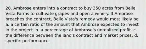 28. Ambrose enters into a contract to buy 350 acres from Belle Vista Farms to cultivate grapes and open a winery. If Ambrose breaches the contract, Belle Vista's remedy would most likely be a. a certain ratio of the amount that Ambrose expected to invest in the project. b. a percentage of Ambrose's unrealized profit. c. the difference between the land's contract and market prices. d. specific performance.