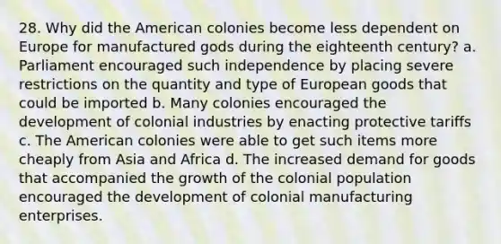 28. Why did the American colonies become less dependent on Europe for manufactured gods during the eighteenth century? a. Parliament encouraged such independence by placing severe restrictions on the quantity and type of European goods that could be imported b. Many colonies encouraged the development of colonial industries by enacting protective tariffs c. The American colonies were able to get such items more cheaply from Asia and Africa d. The increased demand for goods that accompanied the growth of the colonial population encouraged the development of colonial manufacturing enterprises.