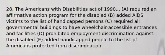 28. The Americans with Disabilities act of 1990... (A) required an affirmative action program for the disabled (B) added AIDS victims to the list of handicapped persons (C) required all governmental buildings to have wheelchair-accessible entrances and facilities (D) prohibited employment discrimination against the disabled (E) added handicapped people to the list of Americans protected from discrimination