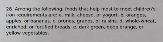 28. Among the following, foods that help most to meet children's iron requirements are: a. milk, cheese, or yogurt. b. oranges, apples, or bananas. c. prunes, grapes, or raisins. d. whole-wheat, enriched, or fortified breads. e. dark green, deep orange, or yellow vegetables.