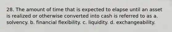 28. The amount of time that is expected to elapse until an asset is realized or otherwise converted into cash is referred to as a. solvency. b. financial flexibility. c. liquidity. d. exchangeability.