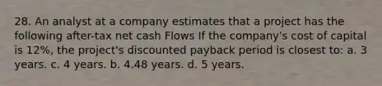 28. An analyst at a company estimates that a project has the following after-tax net cash Flows If the company's cost of capital is 12%, the project's discounted payback period is closest to: a. 3 years. c. 4 years. b. 4.48 years. d. 5 years.