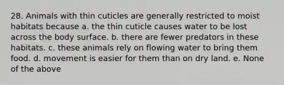 28. Animals with thin cuticles are generally restricted to moist habitats because a. the thin cuticle causes water to be lost across the body surface. b. there are fewer predators in these habitats. c. these animals rely on flowing water to bring them food. d. movement is easier for them than on dry land. e. None of the above