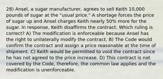 28) Ansel, a sugar manufacturer, agrees to sell Keith 10,000 pounds of sugar at the "usual price." A shortage forces the price of sugar up and Ansel charges Keith nearly 50% more for the sugar. In response, Keith disaffirms the contract. Which ruling is correct? A) The modification is enforceable because Ansel has the right to unilaterally modify the contract. B) The Code would confirm the contract and assign a price reasonable at the time of shipment. C) Keith would be permitted to void the contract since he has not agreed to the price increase. D) This contract is not covered by the Code, therefore, the common law applies and the modification is unenforceable.