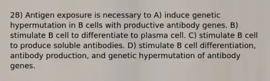 28) Antigen exposure is necessary to A) induce genetic hypermutation in B cells with productive antibody genes. B) stimulate B cell to differentiate to plasma cell. C) stimulate B cell to produce soluble antibodies. D) stimulate B cell differentiation, antibody production, and genetic hypermutation of antibody genes.