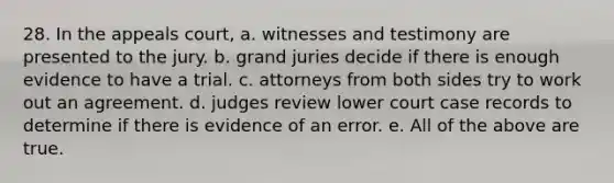 28. In the appeals court, a. witnesses and testimony are presented to the jury. b. grand juries decide if there is enough evidence to have a trial. c. attorneys from both sides try to work out an agreement. d. judges review lower court case records to determine if there is evidence of an error. e. All of the above are true.