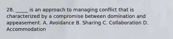 28. _____ is an approach to managing conflict that is characterized by a compromise between domination and appeasement. A. Avoidance B. Sharing C. Collaboration D. Accommodation