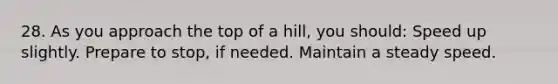 28. As you approach the top of a hill, you should: Speed up slightly. Prepare to stop, if needed. Maintain a steady speed.