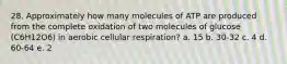 28. Approximately how many molecules of ATP are produced from the complete oxidation of two molecules of glucose (C6H12O6) in aerobic cellular respiration? a. 15 b. 30-32 c. 4 d. 60-64 e. 2