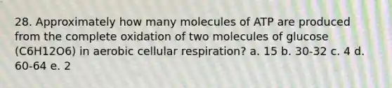 28. Approximately how many molecules of ATP are produced from the complete oxidation of two molecules of glucose (C6H12O6) in aerobic cellular respiration? a. 15 b. 30-32 c. 4 d. 60-64 e. 2