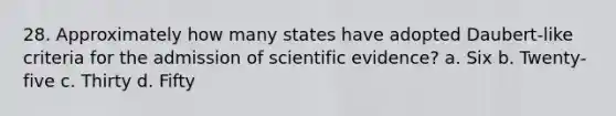 28. Approximately how many states have adopted Daubert-like criteria for the admission of scientific evidence? a. Six b. Twenty-five c. Thirty d. Fifty