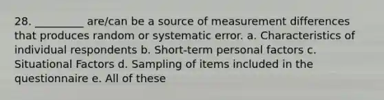 28. _________ are/can be a source of measurement differences that produces random or systematic error. a. Characteristics of individual respondents b. Short-term personal factors c. Situational Factors d. Sampling of items included in the questionnaire e. All of these