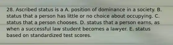 28. Ascribed status is a A. position of dominance in a society. B. status that a person has little or no choice about occupying. C. status that a person chooses. D. status that a person earns, as when a successful law student becomes a lawyer. E. status based on standardized test scores.