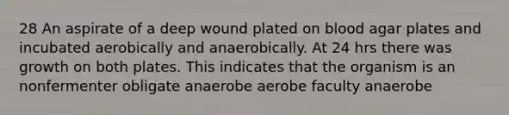 28 An aspirate of a deep wound plated on blood agar plates and incubated aerobically and anaerobically. At 24 hrs there was growth on both plates. This indicates that the organism is an nonfermenter obligate anaerobe aerobe faculty anaerobe