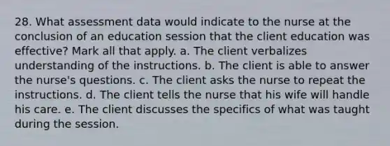 28. What assessment data would indicate to the nurse at the conclusion of an education session that the client education was effective? Mark all that apply. a. The client verbalizes understanding of the instructions. b. The client is able to answer the nurse's questions. c. The client asks the nurse to repeat the instructions. d. The client tells the nurse that his wife will handle his care. e. The client discusses the specifics of what was taught during the session.