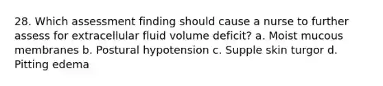 28. Which assessment finding should cause a nurse to further assess for extracellular fluid volume deficit? a. Moist mucous membranes b. Postural hypotension c. Supple skin turgor d. Pitting edema