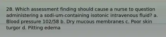 28. Which assessment finding should cause a nurse to question administering a sodi-um-containing isotonic intravenous fluid? a. Blood pressure 102/58 b. Dry mucous membranes c. Poor skin turgor d. Pitting edema