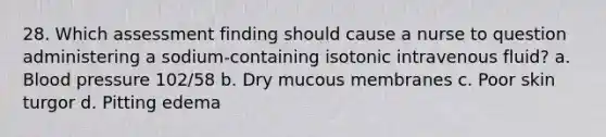 28. Which assessment finding should cause a nurse to question administering a sodium-containing isotonic intravenous fluid? a. Blood pressure 102/58 b. Dry mucous membranes c. Poor skin turgor d. Pitting edema