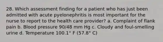 28. Which assessment finding for a patient who has just been admitted with acute pyelonephritis is most important for the nurse to report to the health care provider? a. Complaint of flank pain b. Blood pressure 90/48 mm Hg c. Cloudy and foul-smelling urine d. Temperature 100.1° F (57.8° C)