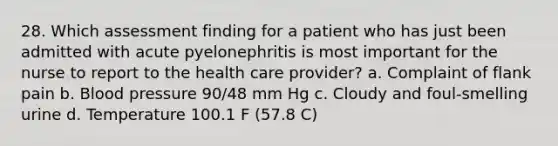 28. Which assessment finding for a patient who has just been admitted with acute pyelonephritis is most important for the nurse to report to the health care provider? a. Complaint of flank pain b. Blood pressure 90/48 mm Hg c. Cloudy and foul-smelling urine d. Temperature 100.1 F (57.8 C)