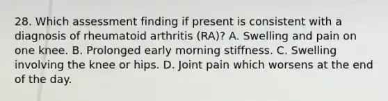 28. Which assessment finding if present is consistent with a diagnosis of rheumatoid arthritis (RA)? A. Swelling and pain on one knee. B. Prolonged early morning stiffness. C. Swelling involving the knee or hips. D. Joint pain which worsens at the end of the day.