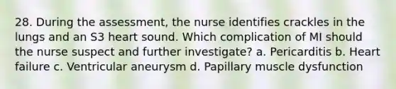 28. During the assessment, the nurse identifies crackles in the lungs and an S3 heart sound. Which complication of MI should the nurse suspect and further investigate? a. Pericarditis b. Heart failure c. Ventricular aneurysm d. Papillary muscle dysfunction