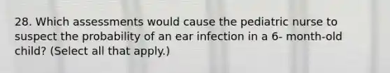 28. Which assessments would cause the pediatric nurse to suspect the probability of an ear infection in a 6- month-old child? (Select all that apply.)