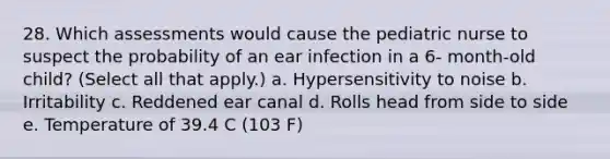 28. Which assessments would cause the pediatric nurse to suspect the probability of an ear infection in a 6- month-old child? (Select all that apply.) a. Hypersensitivity to noise b. Irritability c. Reddened ear canal d. Rolls head from side to side e. Temperature of 39.4 C (103 F)