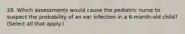 28. Which assessments would cause the pediatric nurse to suspect the probability of an ear infection in a 6-month-old child? (Select all that apply.)