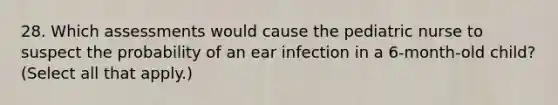 28. Which assessments would cause the pediatric nurse to suspect the probability of an ear infection in a 6-month-old child? (Select all that apply.)