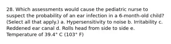 28. Which assessments would cause the pediatric nurse to suspect the probability of an ear infection in a 6-month-old child? (Select all that apply.) a. Hypersensitivity to noise b. Irritability c. Reddened ear canal d. Rolls head from side to side e. Temperature of 39.4° C (103° F)