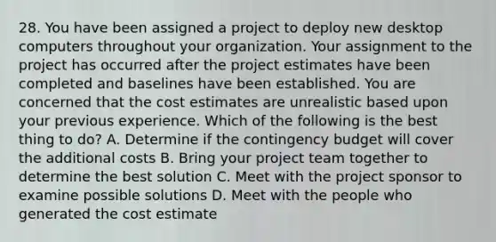 28. You have been assigned a project to deploy new desktop computers throughout your organization. Your assignment to the project has occurred after the project estimates have been completed and baselines have been established. You are concerned that the cost estimates are unrealistic based upon your previous experience. Which of the following is the best thing to do? A. Determine if the contingency budget will cover the additional costs B. Bring your project team together to determine the best solution C. Meet with the project sponsor to examine possible solutions D. Meet with the people who generated the cost estimate