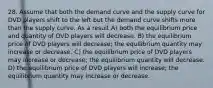 28. Assume that both the demand curve and the supply curve for DVD players shift to the left but the demand curve shifts more than the supply curve. As a result A) both the equilibrium price and quantity of DVD players will decrease. B) the equilibrium price of DVD players will decrease; the equilibrium quantity may increase or decrease. C) the equilibrium price of DVD players may increase or decrease; the equilibrium quantity will decrease. D) the equilibrium price of DVD players will increase; the equilibrium quantity may increase or decrease.