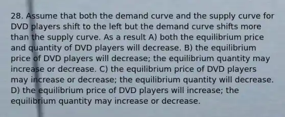 28. Assume that both the demand curve and the supply curve for DVD players shift to the left but the demand curve shifts more than the supply curve. As a result A) both the equilibrium price and quantity of DVD players will decrease. B) the equilibrium price of DVD players will decrease; the equilibrium quantity may increase or decrease. C) the equilibrium price of DVD players may increase or decrease; the equilibrium quantity will decrease. D) the equilibrium price of DVD players will increase; the equilibrium quantity may increase or decrease.