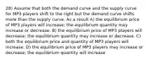 28) Assume that both the demand curve and the supply curve for MP3 players shift to the right but the demand curve shifts more than the supply curve. As a result A) the equilibrium price of MP3 players will increase; the equilibrium quantity may increase or decrease. B) the equilibrium price of MP3 players will decrease; the equilibrium quantity may increase or decrease. C) both the equilibrium price and quantity of MP3 players will increase. D) the equilibrium price of MP3 players may increase or decrease; the equilibrium quantity will increase