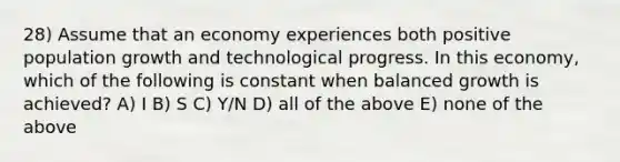 28) Assume that an economy experiences both positive population growth and technological progress. In this economy, which of the following is constant when balanced growth is achieved? A) I B) S C) Y/N D) all of the above E) none of the above