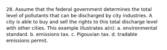 28. Assume that the federal government determines the total level of pollutants that can be discharged by city industries. A city is able to buy and sell the rights to this total discharge level with other cities. This example illustrates a(n): a. environmental standard. b. emissions tax. c. Pigouvian tax. d. tradable emissions permit.