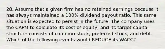 28. Assume that a given firm has no retained earnings because it has always maintained a 100% dividend payout ratio. This same situation is expected to persist in the future. The company uses the CAPM to calculate its cost of equity, and its target capital structure consists of common stock, preferred stock, and debt. Which of the following events would REDUCE its WACC?