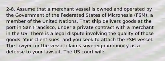 2-8. Assume that a merchant vessel is owned and operated by the Government of the Federated States of Micronesia (FSM), a member of the United Nations. That ship delivers goods at the port in San Francisco, under a private contract with a merchant in the US. There is a legal dispute involving the quality of those goods. Your client sues, and you seek to attach the FSM vessel. The lawyer for the vessel claims sovereign immunity as a defense to your lawsuit. The US court will: