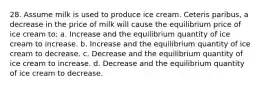 28. Assume milk is used to produce ice cream. Ceteris paribus, a decrease in the price of milk will cause the equilibrium price of ice cream to: a. Increase and the equilibrium quantity of ice cream to increase. b. Increase and the equilibrium quantity of ice cream to decrease. c. Decrease and the equilibrium quantity of ice cream to increase. d. Decrease and the equilibrium quantity of ice cream to decrease.