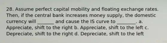 28. Assume perfect capital mobility and floating exchange rates. Then, if the central bank increases money supply, the domestic currency will _______ and cause the IS curve to ________. a. Appreciate, shift to the right b. Appreciate, shift to the left c. Depreciate, shift to the right d. Depreciate, shift to the left