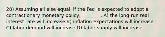 28) Assuming all else equal, if the Fed is expected to adopt a contractionary monetary policy, ________. A) the long-run real interest rate will increase B) inflation expectations will increase C) labor demand will increase D) labor supply will increase