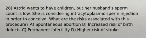 28) Astrid wants to have children, but her husband's sperm count is low. She is considering intracytoplasmic sperm injection in order to conceive. What are the risks associated with this procedure? A) Spontaneous abortion B) Increased risk of birth defects C) Permanent infertility D) Higher risk of stroke