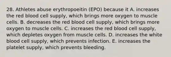 28. Athletes abuse erythropoeitin (EPO) because it A. increases the red blood cell supply, which brings more oxygen to muscle cells. B. decreases the red blood cell supply, which brings more oxygen to muscle cells. C. increases the red blood cell supply, which depletes oxygen from muscle cells. D. increases the white blood cell supply, which prevents infection. E. increases the platelet supply, which prevents bleeding.