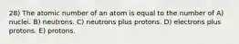 28) The atomic number of an atom is equal to the number of A) nuclei. B) neutrons. C) neutrons plus protons. D) electrons plus protons. E) protons.