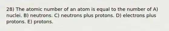 28) The atomic number of an atom is equal to the number of A) nuclei. B) neutrons. C) neutrons plus protons. D) electrons plus protons. E) protons.